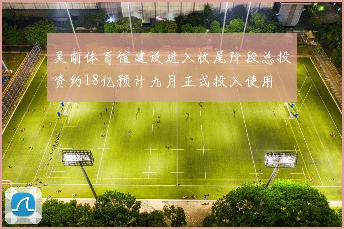 吴前体育馆建设进入收尾阶段总投资约18亿预计九月正式投入使用