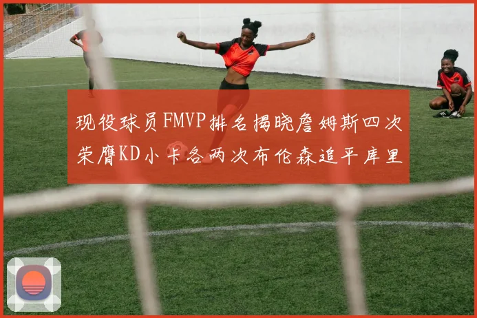现役球员FMVP排名揭晓詹姆斯四次荣膺KD小卡各两次布伦森追平库里与约基奇