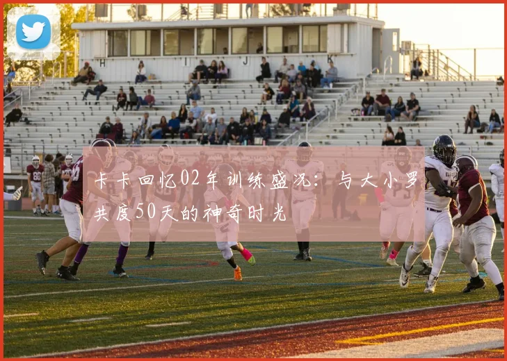 卡卡回忆02年训练盛况：与大小罗共度50天的神奇时光