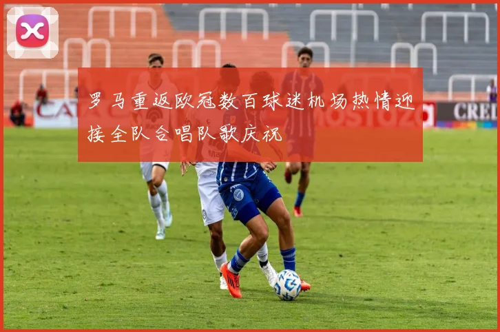 罗马重返欧冠数百球迷机场热情迎接全队合唱队歌庆祝