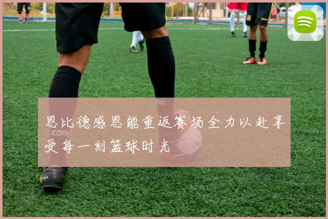 恩比德感恩能重返赛场全力以赴享受每一刻篮球时光