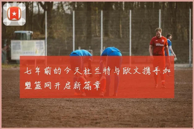 七年前的今天杜兰特与欧文携手加盟篮网开启新篇章