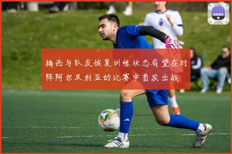 梅西与队友恢复训练状态有望在对阵阿尔及利亚的比赛中首发出战