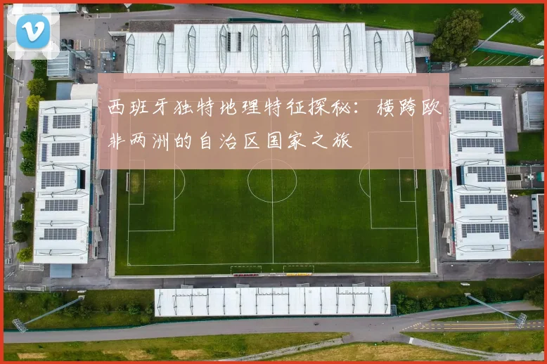 西班牙独特地理特征探秘：横跨欧非两洲的自治区国家之旅