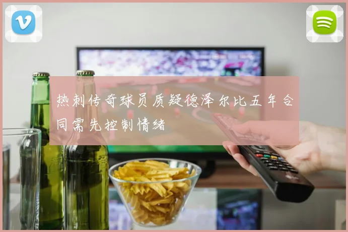 热刺传奇球员质疑德泽尔比五年合同需先控制情绪