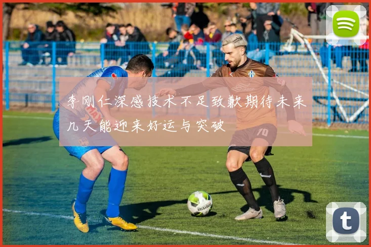李刚仁深感技术不足致歉期待未来几天能迎来好运与突破