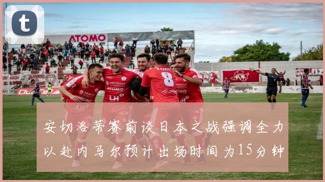 安切洛蒂赛前谈日本之战强调全力以赴内马尔预计出场时间为15分钟
