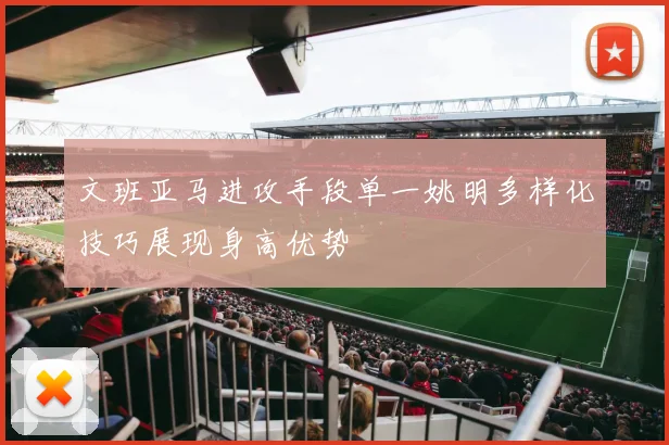 文班亚马进攻手段单一姚明多样化技巧展现身高优势