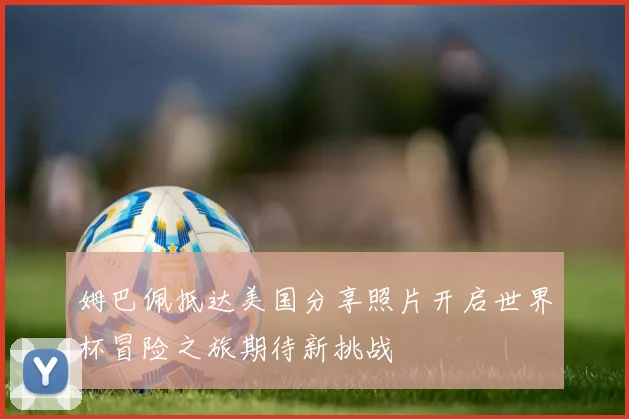 姆巴佩抵达美国分享照片开启世界杯冒险之旅期待新挑战