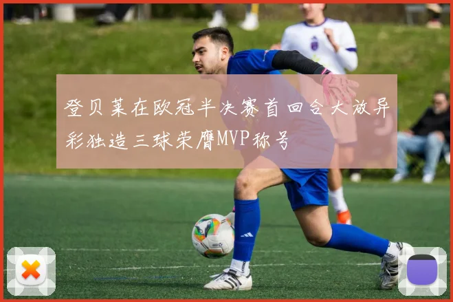 登贝莱在欧冠半决赛首回合大放异彩独造三球荣膺MVP称号
