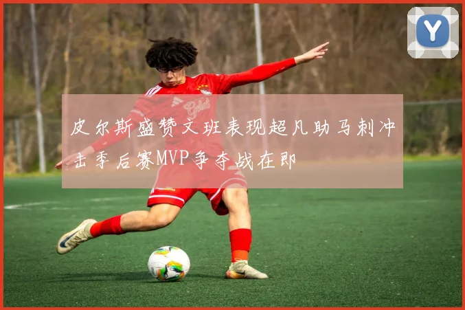 皮尔斯盛赞文班表现超凡助马刺冲击季后赛MVP争夺战在即
