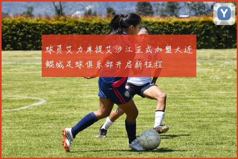 球员艾力库提艾沙江正式加盟大连鲲城足球俱乐部开启新征程