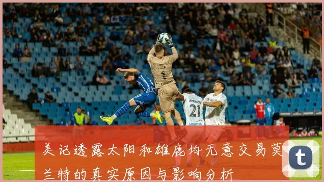 美记透露太阳和雄鹿均无意交易莫兰特的真实原因与影响分析