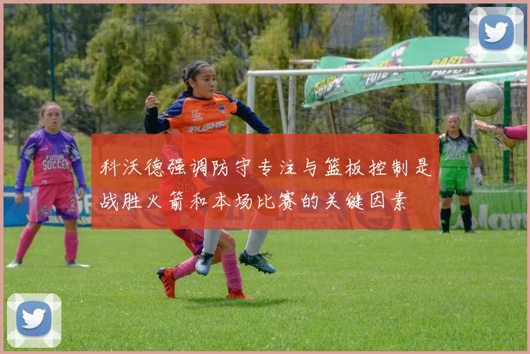 科沃德强调防守专注与篮板控制是战胜火箭和本场比赛的关键因素