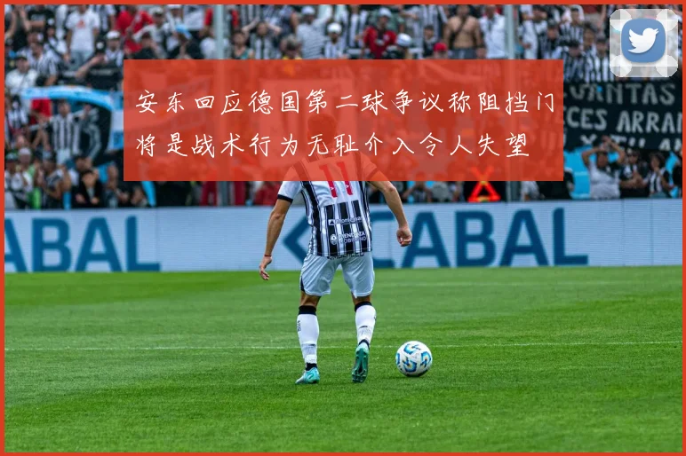 安东回应德国第二球争议称阻挡门将是战术行为无耻介入令人失望