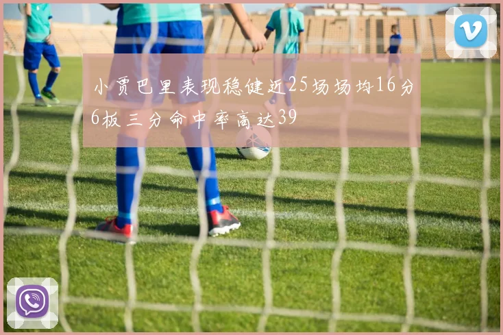 小贾巴里表现稳健近25场场均16分6板三分命中率高达39
