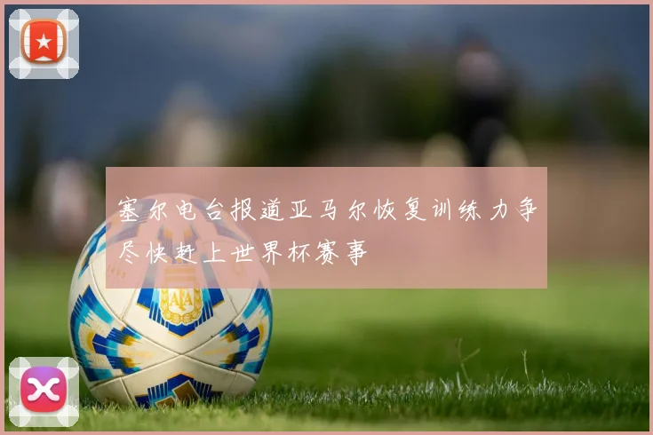 塞尔电台报道亚马尔恢复训练力争尽快赶上世界杯赛事
